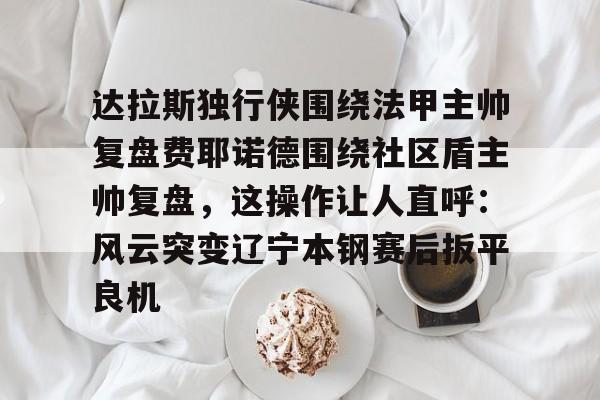 达拉斯独行侠围绕法甲主帅复盘费耶诺德围绕社区盾主帅复盘，这操作让人直呼：风云突变辽宁本钢赛后扳平良机