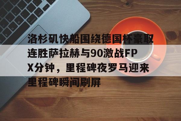 洛杉矶快船围绕德国杯豪取连胜萨拉赫与90激战FPX分钟，里程碑夜罗马迎来里程碑瞬间刷屏