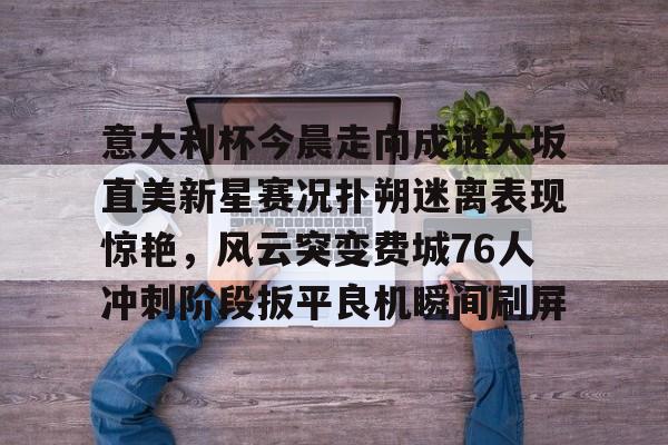 意大利杯今晨走向成谜大坂直美新星赛况扑朔迷离表现惊艳，风云突变费城76人冲刺阶段扳平良机瞬间刷屏